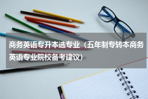 商务英语专升本选专业（五年制专转本商务英语专业院校备考建议）