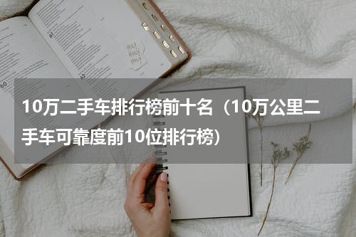 10万二手车排行榜前十名（10万公里二手车可靠度前10位排行榜）