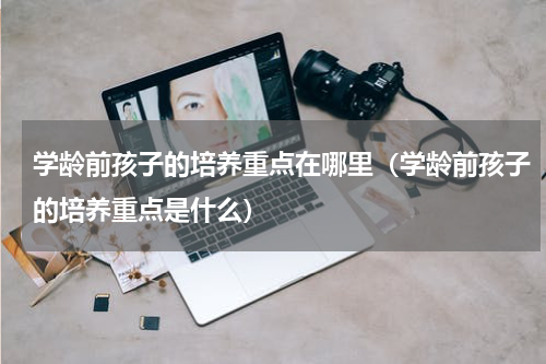 学龄前孩子的培养重点在哪里（学龄前孩子的培养重点是什么）