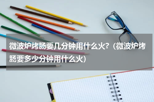 微波炉烤肠要几分钟用什么火?（微波炉烤肠要多少分钟用什么火）