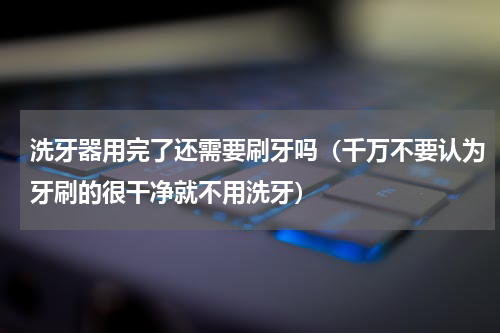 洗牙器用完了还需要刷牙吗（千万不要认为牙刷的很干净就不用洗牙）