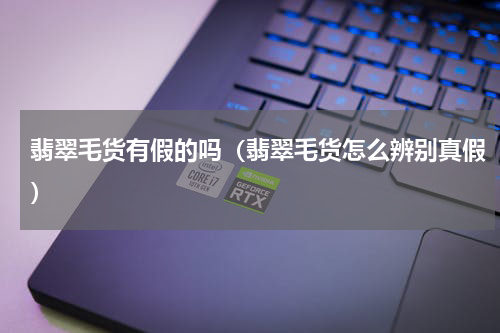 翡翠毛货有假的吗（翡翠毛货怎么辨别真假）