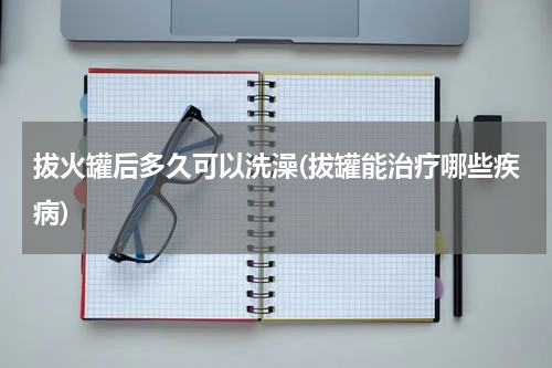 拔火罐后多久可以洗澡(拔罐能治疗哪些疾病)