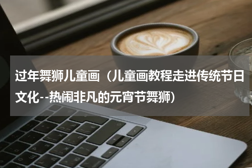 过年舞狮儿童画（儿童画教程走进传统节日文化--热闹非凡的元宵节舞狮）