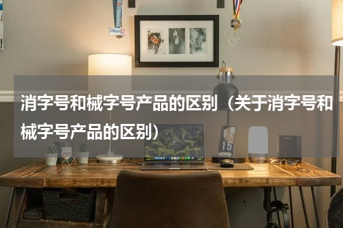 消字号和械字号产品的区别（关于消字号和械字号产品的区别）