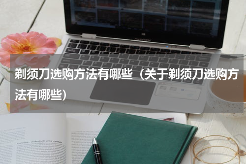 剃须刀选购方法有哪些（关于剃须刀选购方法有哪些）