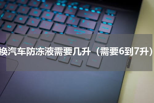 更换汽车防冻液需要几升（需要6到7升）