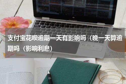 支付宝花呗逾期一天有影响吗（晚一天算逾期吗（影响利息）