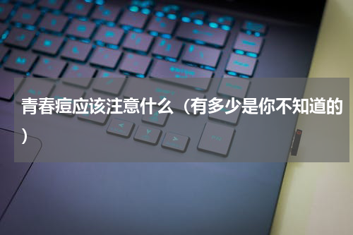 青春痘应该注意什么（有多少是你不知道的）