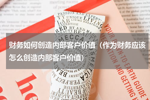 财务如何创造内部客户价值（作为财务应该怎么创造内部客户价值）