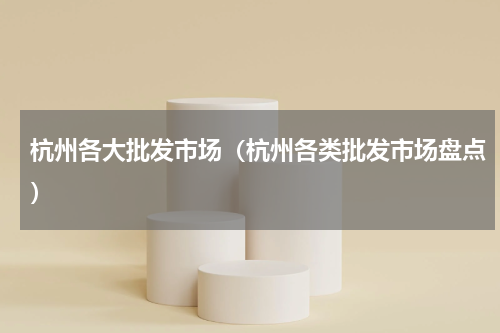 杭州各大批发市场（杭州各类批发市场盘点）