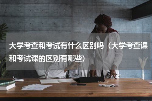 大学考查和考试有什么区别吗（大学考查课和考试课的区别有哪些）