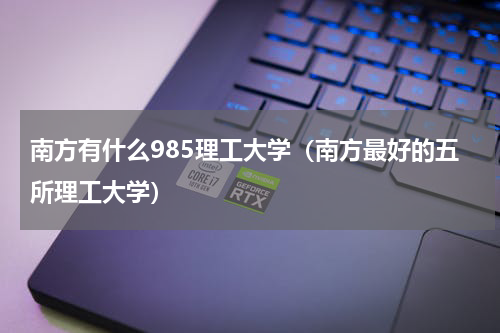 南方有什么985理工大学（南方最好的五所理工大学）