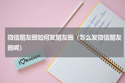 微信朋友圈如何发朋友圈（怎么发微信朋友圈呢）
