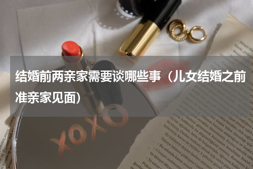 结婚前两亲家需要谈哪些事（儿女结婚之前准亲家见面）