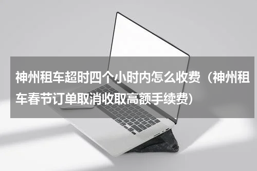 神州租车超时四个小时内怎么收费（神州租车春节订单取消收取高额手续费）
