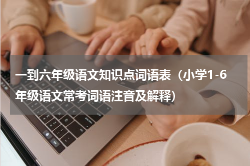 一到六年级语文知识点词语表（小学1-6年级语文常考词语注音及解释）