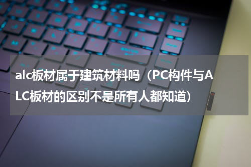 alc板材属于建筑材料吗（PC构件与ALC板材的区别不是所有人都知道）