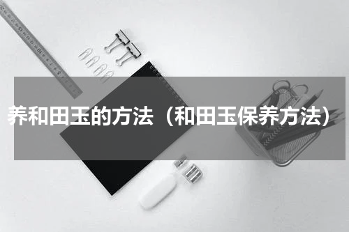 养和田玉的方法（和田玉保养方法）