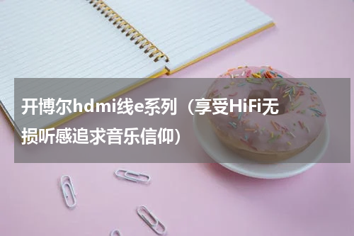 开博尔hdmi线e系列（享受HiFi无损听感追求音乐信仰）