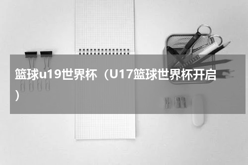篮球u19世界杯（U17篮球世界杯开启）