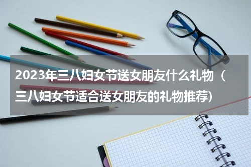 2023年三八妇女节送女朋友什么礼物（三八妇女节适合送女朋友的礼物推荐）
