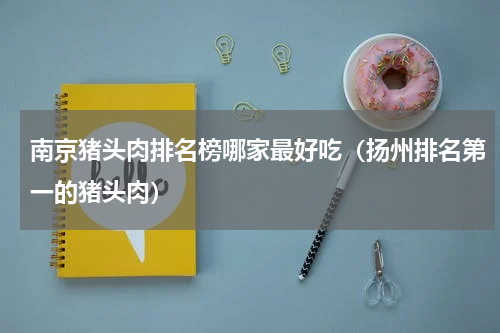 南京猪头肉排名榜哪家最好吃（扬州排名第一的猪头肉）