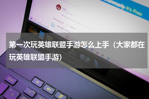 第一次玩英雄联盟手游怎么上手（大家都在玩英雄联盟手游）