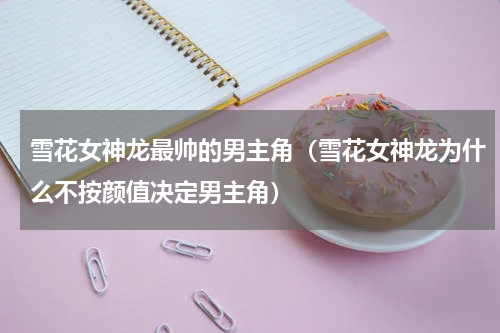 雪花女神龙最帅的男主角（雪花女神龙为什么不按颜值决定男主角）