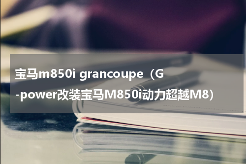 宝马m850i grancoupe（G-power改装宝马M850i动力超越M8）