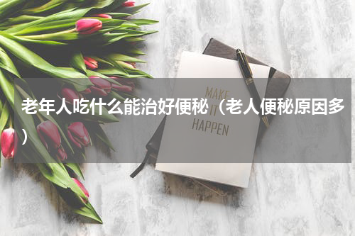 老年人吃什么能治好便秘（老人便秘原因多）