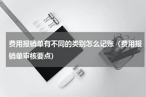 费用报销单有不同的类别怎么记账（费用报销单审核要点）