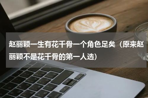 赵丽颖一生有花千骨一个角色足矣（原来赵丽颖不是花千骨的第一人选）