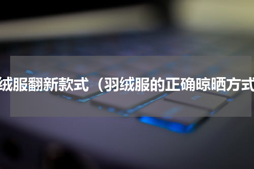 羽绒服翻新款式（羽绒服的正确晾晒方式）