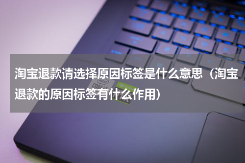 淘宝退款请选择原因标签是什么意思（淘宝退款的原因标签有什么作用）