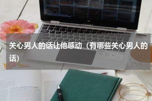 关心男人的话让他感动（有哪些关心男人的话）
