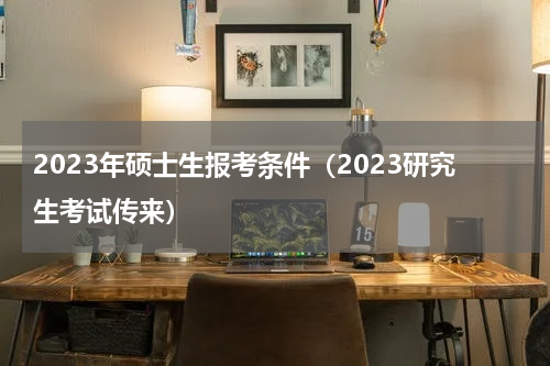 2023年硕士生报考条件（2023研究生考试传来）