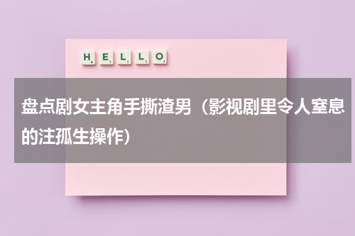 盘点剧女主角手撕渣男（影视剧里令人窒息的注孤生操作）