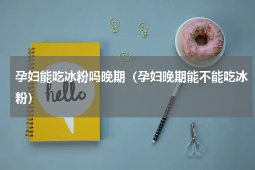 孕妇能吃冰粉吗晚期（孕妇晚期能不能吃冰粉）