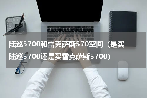 陆巡5700和雷克萨斯570空间（是买陆巡5700还是买雷克萨斯5700）
