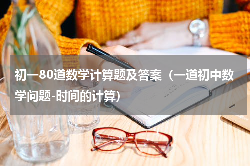 初一80道数学计算题及答案（一道初中数学问题-时间的计算）