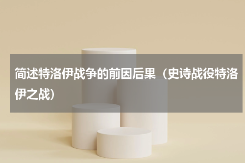 简述特洛伊战争的前因后果（史诗战役特洛伊之战）