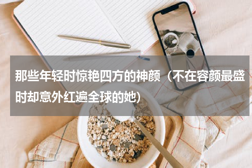 那些年轻时惊艳四方的神颜（不在容颜最盛时却意外红遍全球的她）