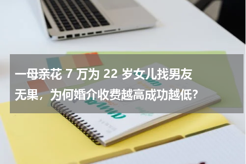 一母亲花 7 万为 22 岁女儿找男友无果，为何婚介收费越高成功越低？