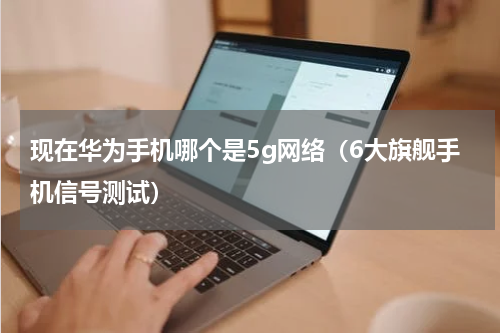 现在华为手机哪个是5g网络（6大旗舰手机信号测试）