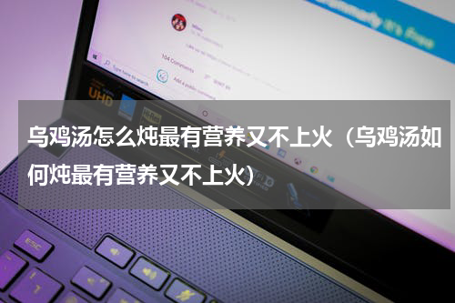 乌鸡汤怎么炖最有营养又不上火（乌鸡汤如何炖最有营养又不上火）
