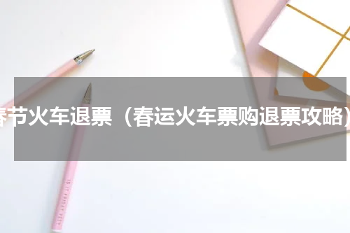 春节火车退票（春运火车票购退票攻略）