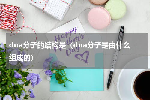 dna分子的结构是（dna分子是由什么组成的）