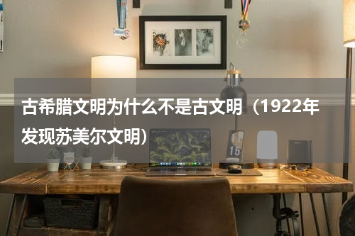 古希腊文明为什么不是古文明（1922年发现苏美尔文明）