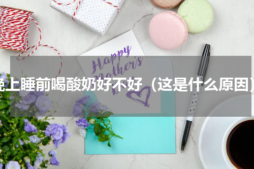 晚上睡前喝酸奶好不好（这是什么原因）